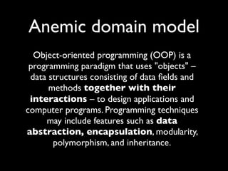 Anemic domain model
  Object-oriented programming (OOP) is a
 programming paradigm that uses "objects" –
 data structures consisting of data ﬁelds and
      methods together with their
 interactions – to design applications and
computer programs. Programming techniques
     may include features such as data
abstraction, encapsulation, modularity,
       polymorphism, and inheritance.
 