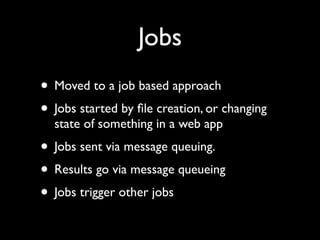 Jobs
• Moved to a job based approach
• Jobs started by ﬁle creation, or changing
  state of something in a web app
• Jobs sent via message queuing.
• Results go via message queueing
• Jobs trigger other jobs
 