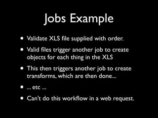Jobs Example
• Validate XLS ﬁle supplied with order.
• Valid ﬁles trigger another job to create
  objects for each thing in the XLS
• This then triggers another job to create
  transforms, which are then done...
• ... etc ...
• Can’t do this workﬂow in a web request.
 