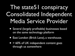 The state51 conspiracy
Consolidated Independent
 Media Service Provider
 • Several (largely proﬁtable) businesses based
   on the same technology platform
 • East London (Brick Lane), a warehouse.
 • > 60% of UK independent content goes
   through us somewhere
 