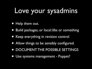 Love your sysadmins
• Help them out.
• Build packages, or local::libs or something
• Keep everything in revision control
• Allow things to be sensibly conﬁgured.
• DOCUMENT THE POSSIBLE SETTINGS
• Use systems management - Puppet?
 