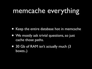 memcache everything

• Keep the entire database hot in memcache
• We mostly ask trivial questions, so just
  cache those paths.
• 30 Gb of RAM isn’t actually much (3
  boxes..)
 