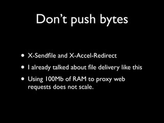 Don’t push bytes

• X-Sendﬁle and X-Accel-Redirect
• I already talked about ﬁle delivery like this
• Using 100Mb of RAM to proxy web
  requests does not scale.
 