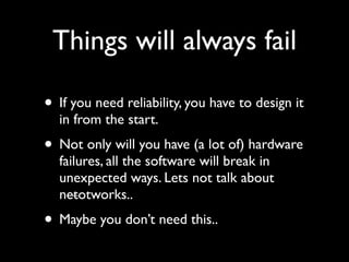 Things will always fail

• If you need reliability, you have to design it
  in from the start.
• Not only will you have (a lot of) hardware
  failures, all the software will break in
  unexpected ways. Lets not talk about
  netotworks..
• Maybe you don’t need this..
 