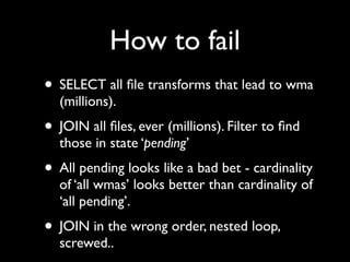 How to fail
• SELECT all ﬁle transforms that lead to wma
  (millions).
• JOIN all ﬁles, ever (millions). Filter to ﬁnd
  those in state ‘pending’
• All pending looks like a bad bet - cardinality
  of ‘all wmas’ looks better than cardinality of
  ‘all pending’.
• JOIN in the wrong order, nested loop,
  screwed..
 
