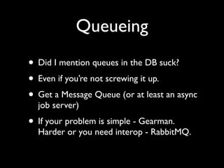 Queueing
• Did I mention queues in the DB suck?
• Even if you’re not screwing it up.
• Get a Message Queue (or at least an async
  job server)
• If your problem is simple - Gearman.
  Harder or you need interop - RabbitMQ.
 