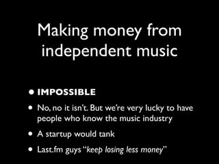 Making money from
  independent music

• IMPOSSIBLE
• No, no it isn’t. But we’re very lucky to have
  people who know the music industry
• A startup would tank
• Last.fm guys “keep losing less money”
 