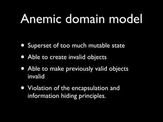 Anemic domain model
• Superset of too much mutable state
• Able to create invalid objects
• Able to make previously valid objects
  invalid
• Violation of the encapsulation and
  information hiding principles.
 