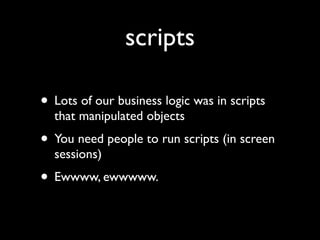 scripts

• Lots of our business logic was in scripts
  that manipulated objects
• You need people to run scripts (in screen
  sessions)
• Ewwww, ewwwww.
 