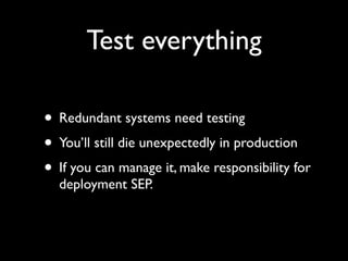 Test everything

• Redundant systems need testing
• You’ll still die unexpectedly in production
• If you can manage it, make responsibility for
  deployment SEP.
 