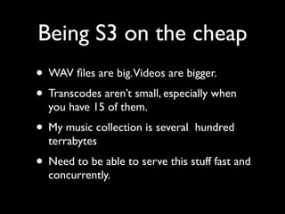 Being S3 on the cheap
• WAV ﬁles are big.Videos are bigger.
• Transcodes aren’t small, especially when
  you have 15 of them.
• My music collection is several   hundred
  terrabytes
• Need to be able to serve this stuff fast and
  concurrently.
 