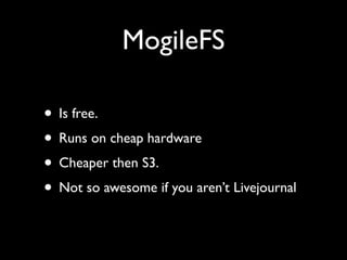 MogileFS

• Is free.
• Runs on cheap hardware
• Cheaper then S3.
• Not so awesome if you aren’t Livejournal
 
