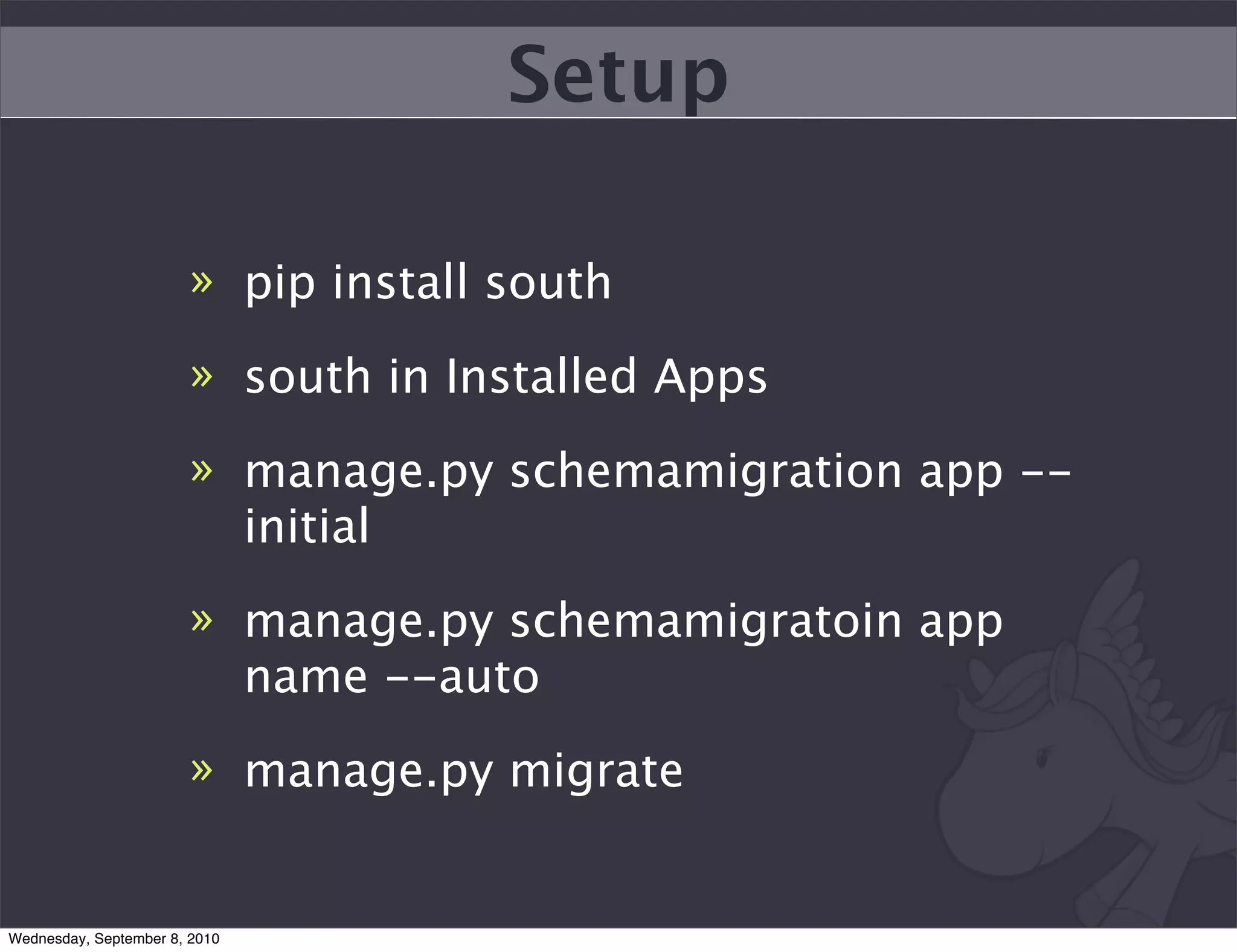 Setup

                        » pip install south

                        » south in Installed Apps

                        » manage.py schemamigration app --
                          initial
                        » manage.py schemamigratoin app
                          name --auto
                        » manage.py migrate


Wednesday, September 8, 2010
 