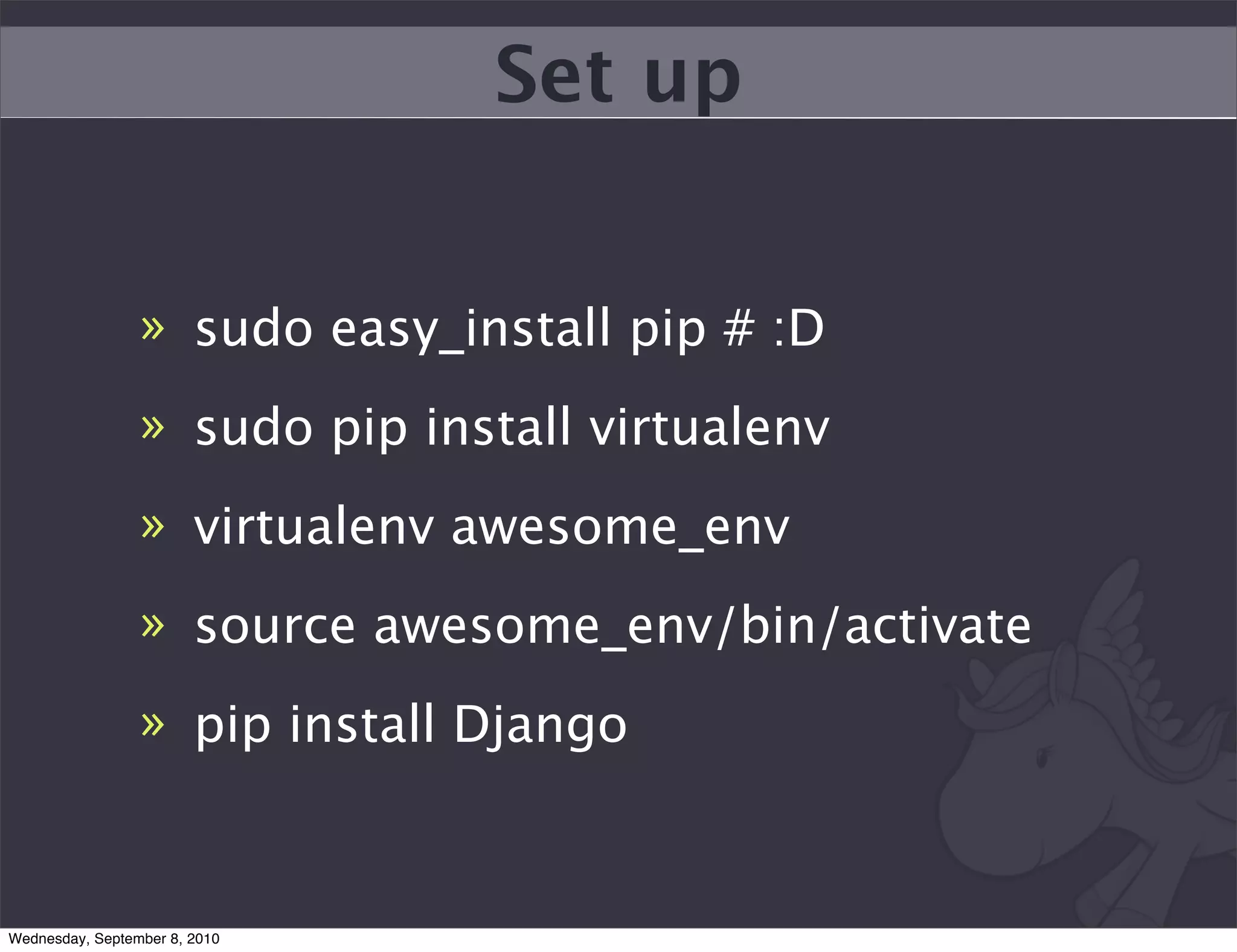 Set up


                 » sudo easy_install pip # :D
                 » sudo pip install virtualenv
                 » virtualenv awesome_env
                 » source awesome_env/bin/activate
                 » pip install Django



Wednesday, September 8, 2010
 