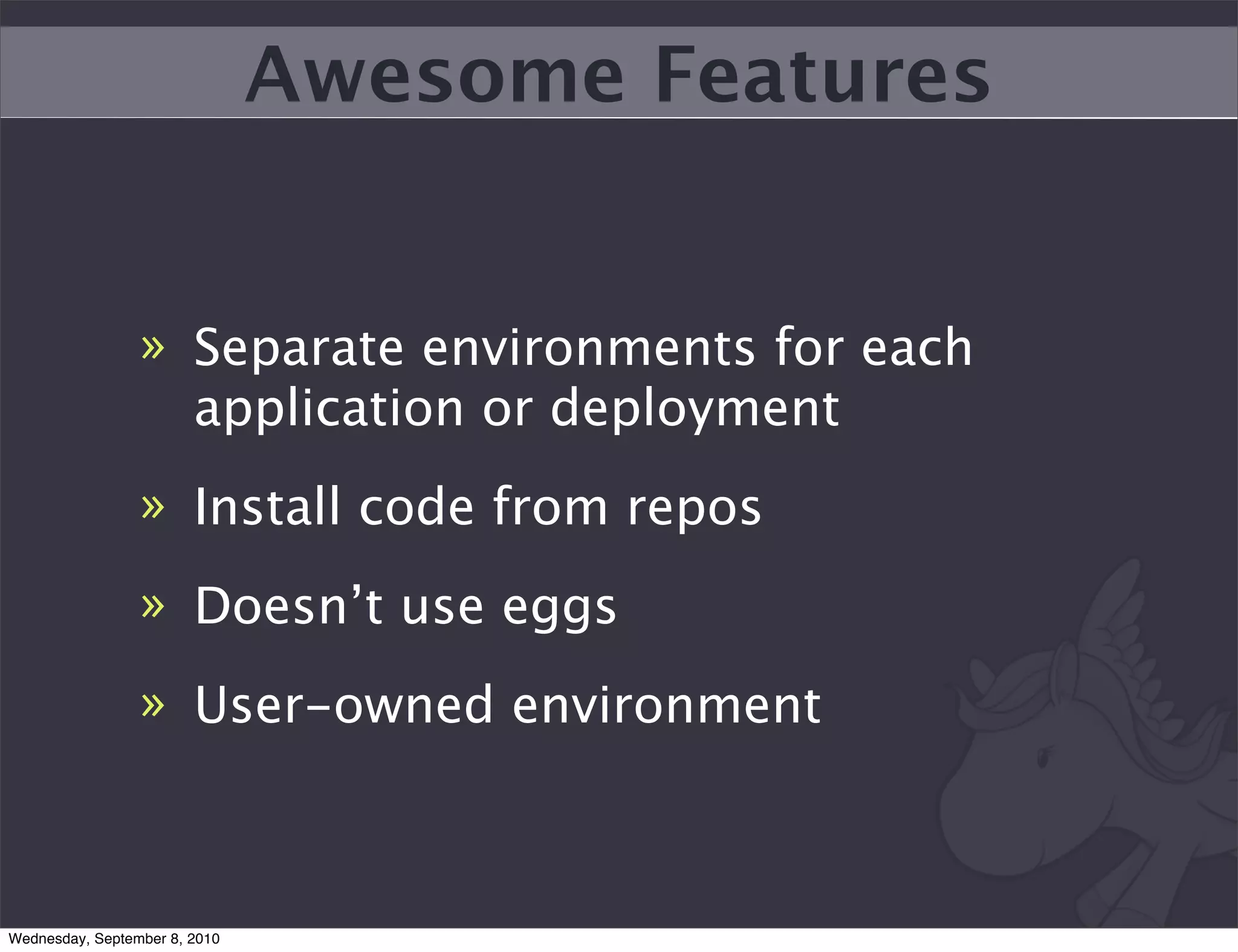 Awesome Features


                 » Separate environments for each
                   application or deployment
                 » Install code from repos
                 » Doesn’t use eggs
                 » User-owned environment



Wednesday, September 8, 2010
 