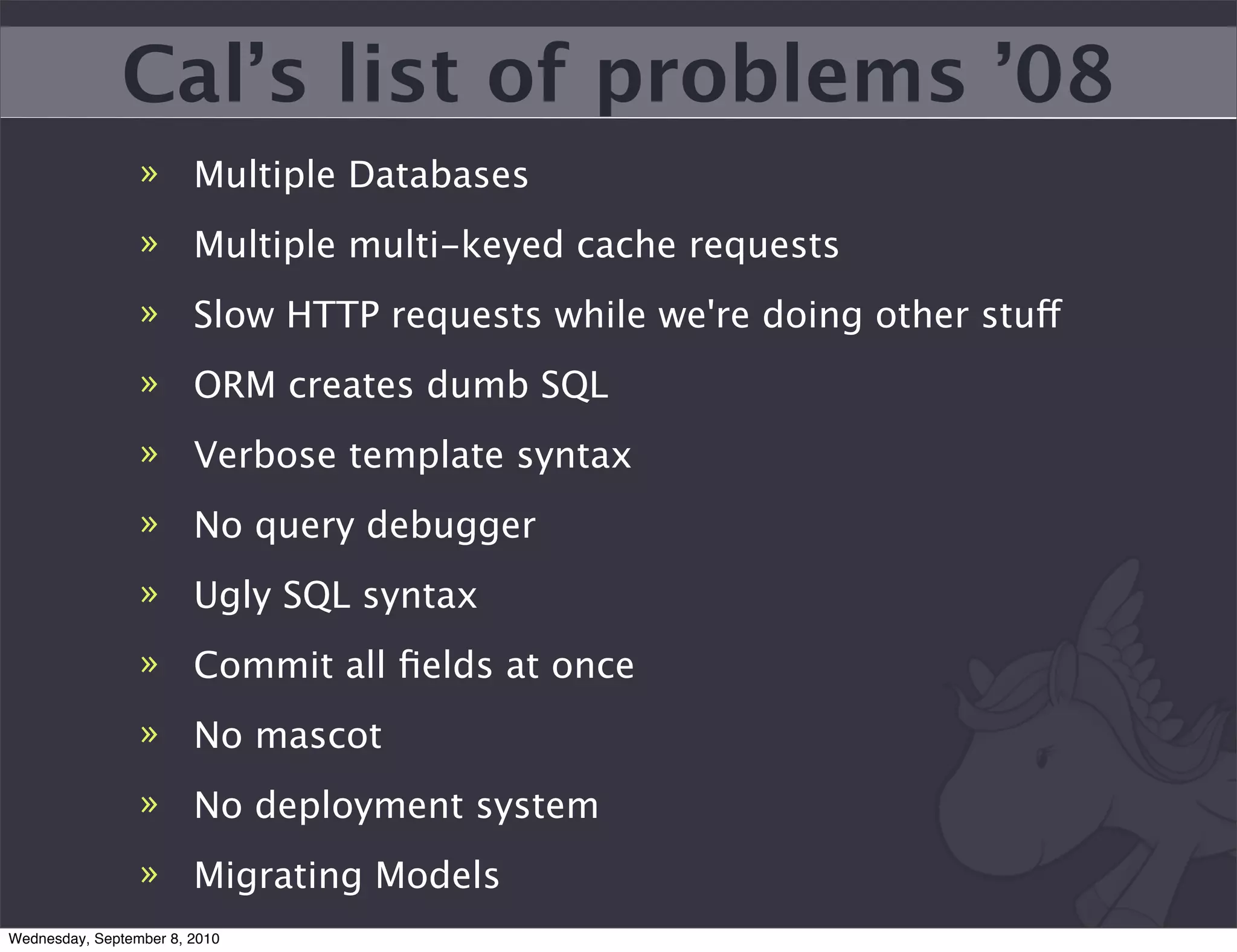Cal’s list of problems ’08
                 » Multiple Databases
                 » Multiple multi-keyed cache requests
                 » Slow HTTP requests while we're doing other stuff
                 » ORM creates dumb SQL
                 » Verbose template syntax
                 » No query debugger
                 » Ugly SQL syntax
                 » Commit all ﬁelds at once
                 » No mascot
                 » No deployment system
                 » Migrating Models
Wednesday, September 8, 2010
 