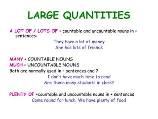 LARGE QUANTITIES
A LOT OF / LOTS OF + countable and uncountable nouns in +
  sentences:
                 They have a lot of money
                  She has lots of friends

MANY + COUNTABLE NOUNS
MUCH + UNCOUNTABLE NOUNS
Both are normally used in – sentences and ?
                  I don’t have much time to read
                Are there many students in class?

PLENTY OF +countable and uncountable nouns in + sentences
        Come round for lunch. We have plenty of food
 