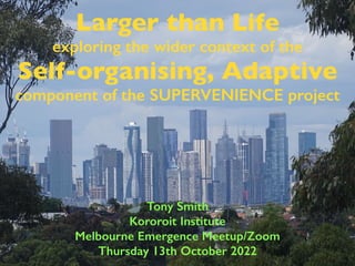 Larger than Life
exploring the wider context of the
Self-organising, Adaptive
component of the SUPERVENIENCE project
Tony Smith
Kororoit Institute
Melbourne Emergence Meetup/Zoom
Thursday 13th October 2022
 