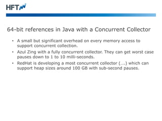 64-bit references in Java with a Concurrent Collector
• A small but significant overhead on every memory access to
support concurrent collection.
• Azul Zing with a fully concurrent collector. They can get worst case
pauses down to 1 to 10 milli-seconds.
• RedHat is developing a most concurrent collector (….) which can
support heap sizes around 100 GB with sub-second pauses.
 