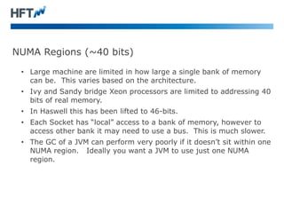 NUMA Regions (~40 bits)
• Large machine are limited in how large a single bank of memory
can be. This varies based on the architecture.
• Ivy and Sandy bridge Xeon processors are limited to addressing 40
bits of real memory.
• In Haswell this has been lifted to 46-bits.
• Each Socket has “local” access to a bank of memory, however to
access other bank it may need to use a bus. This is much slower.
• The GC of a JVM can perform very poorly if it doesn’t sit within one
NUMA region. Ideally you want a JVM to use just one NUMA
region.
 