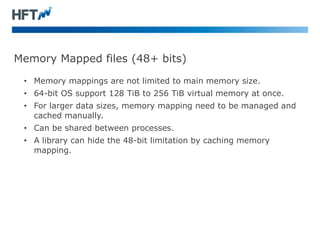 Memory Mapped files (48+ bits)
• Memory mappings are not limited to main memory size.
• 64-bit OS support 128 TiB to 256 TiB virtual memory at once.
• For larger data sizes, memory mapping need to be managed and
cached manually.
• Can be shared between processes.
• A library can hide the 48-bit limitation by caching memory
mapping.
 