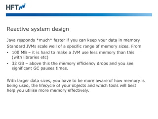 Reactive system design
Java responds *much* faster if you can keep your data in memory
Standard JVMs scale well of a specific range of memory sizes. From
• 100 MB – it is hard to make a JVM use less memory than this
(with libraries etc)
• 32 GB – above this the memory efficiency drops and you see
significant GC pauses times.
With larger data sizes, you have to be more aware of how memory is
being used, the lifecycle of your objects and which tools will best
help you utilise more memory effectively.
 