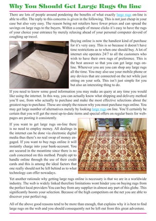 Why You Should Get Large Rugs On line
There are lots of people around pondering the benefits of what exactly large rugs on-line is
able to offer. The reply to this concerns is given in the following. This is not just cheap in your
case but also very easy. The reason being net retailers have fewer prices and can spread the
savings on large rugs to the buyers. Within a couple of mouse clicks it’s easy to have the rugs
of your choice your entrance by merely relaxing ahead of your personal computer devoid of
coughing up travel.
                                             Buying online is now the handiest kind of purchase
                                             for it’s very easy. This is so because it doesn’t have
                                             time restrictions as to when one should buy. A lot of
                                             internet site operates 24/7 to all the customers who
                                             wish to have their own rugs of preference. This is
                                             the best answer so that you can get large rugs on-
                                             line. Wherever you are you can shop any large rugs
                                             all the time. You may also use your mobile phone or
                                             any devices that are connected on the net while just
                                             sitting on your sofa. This isn’t just simple for you
                                             but also an interesting thing to do.
If you need to know some good information you may make an query at any time you would
like using the internet. In this way, you can actually know what shipping and delivery method
you’ll use, from who actually to purchase and make the most effective selections about the
greatest rugs to purchase. These are simply the reason why you must purchase rugs online. You
may get large number of alternatives merely by looking large rugs on line. You’ll certainly be
certain that you will get the most up-to-date items and special offers on regular basis for web-
pages are posting it consistently.
If you want to get large rugs on-line there
is no need to employ money. All dealings in
the internet can be done via electronic digital
media thus there’s no real swap of money en-
gaged. If you want to buy rugs online it will
instantly charge into your bank-account. You
are secured in the meantime since there is no
cash concerned on this method. People opt to
handle online through the use of their credit
cards and this is among the ideal factors that
one really should not be left behind as to what
technology can offer nowadays.
Yet another rationale why getting large rugs online is necessary is that we are in a worldwide
industry. The web is widely linked therefore limitations wont hinder you on buying rugs from
the perfect local providers You can buy from any supplier in almost any part of this globe. This
significantly boosts your selection. Because of the high competitors on the net you are able to
discover your perfect rug.

All of the above good reasons tend to be more than enough, that explains why it is best to find
large rugs on the web and you should consequently not be left out from this great adventure.
 