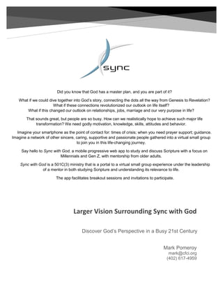 Larger Vision Surrounding Sync with God
Mark Pomeroy
mark@cfci.org
(402) 617-4959
Discover God’s Perspective in a Busy 21st Century
Did you know that God has a master plan, and you are part of it?
What if we could dive together into God’s story, connecting the dots all the way from Genesis to Revelation?
What if these connections revolutionized our outlook on life itself?
What if this changed our outlook on relationships, jobs, marriage and our very purpose in life?
That sounds great, but people are so busy. How can we realistically hope to achieve such major life
transformation? We need godly motivation, knowledge, skills, attitudes and behavior.
Imagine your smartphone as the point of contact for: times of crisis; when you need prayer support; guidance.
Imagine a network of other sincere, caring, supportive and passionate people gathered into a virtual small group
to join you in this life-changing journey.
Say hello to Sync with God, a mobile progressive web app to study and discuss Scripture with a focus on
Millennials and Gen Z, with mentorship from older adults.
Sync with God is a 501C(3) ministry that is a portal to a virtual small group experience under the leadership
of a mentor in both studying Scripture and understanding its relevance to life.
The app facilitates breakout sessions and invitations to participate.
 