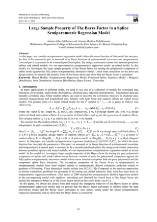 Mathematical Theory and Modeling
ISSN 2224-5804 (Paper) ISSN 2225-0522 (Online)
Vol.3, No.11, 2013

www.iiste.org

Large Sample Property of The Bayes Factor in a Spline
Semiparametric Regression Model
Ameera Jaber Mohaisen and Ammar Muslim Abdulhussain
Mathematics Department College of Education for Pure Science AL-Basrah University-Iraq
E-mail: ammar.muslim1@yahoo.com
Abstract
In this paper, we consider semiparametric regression model where the mean function of this model has two part,
the first is the parametric part is assumed to be linear function of p-dimensional covariates and nonparametric
( second part ) is assumed to be a smooth penalized spline. By using a convenient connection between penalized
splines and mixed models, we can representation semiparametric regression model as mixed model. In this
model, we investigate the large sample property of the Bayes factor for testing the polynomial component of
spline model against the fully spline semiparametric alternative model. Under some conditions on the prior and
design matrix, we identify the analytic form of the Bayes factor and show that the Bayes factor is consistent.
Keywords: Mixed Models, Semiparametric Regression Model, Penalized Spline, Bayesian Model, , Marginal
Distribution, Prior Distribution, Posterior Distribution, Bayes Factor, Consistent.
1. Introduction
In many applications in different fields, we need to use one of a collection of models for correlated data
structures, for example, multivariate observations, clustered data, repeated measurements, longitudinal data and
spatially correlated data. Often random effects are used to describe the correlation structure in clustered data,
repeated measurements and longitudinal data. Models with both fixed and random effects are called mixed
models. The general form of a linear mixed model for the ith subject (i = 1,…, n) is given as follows (see
[10,13,15]),
=
+∑
+
,
~ 0,
, ~ (0, )
(1)
where the vector has length
,
and
are, respectively, a
× design matrix and a
× design
matrix of fixed and random effects. β is a p-vector of fixed effects and u ! are the q -vectors of random effects.
The variance matrix is a × matrix and is a
×
matrix.
We assume that the random effects {
; % = 1, … , ( ; ) = 1, … , *} and the set of error terms { , … , , } are
independent. In matrix notation (see [13,15]),
=
+
+
(2)
.
Here = ( , … . , , ). has length
= ∑,
, = ( . , … , , ). is a × design matrix of fixed effects, Z
is a × block diagonal design matrix of random effects, q = ∑/ q! , u = (u0 , … , u0 )0 is a q-vector of
/
!
random effects, = 1%23( , … , , ) is a × matrix and = 1%23( , … , ) is a × block diagonal
matrix. In this paper, we consider semiparametric regression model (see [1,6,8,9,10,13,15]), for which the mean
function has two part, the parametric ( first part ) is assumed to be linear function of p-dimensional covariates
and nonparametric ( second part) is assumed to be a smooth penalized spline. By using a convenient connection
between penalized splines and mixed models, we can representation semiparametric regression model as mixed
model. In this model we investigate large sample properties of the Bayes factor for testing the pure polynomial
component of spline null model whose mean function consists of only the polynomial component against the
fully spline semiparametric alternative model whose mean function comprises both the pure polynomial and the
component spline basis functions. The asymptotic properties of the Bayes factor in nonparametric or
semiparametric models have been studied mainly in nonparametric density estimation problems related to
goodness of fit testing. These theoretical results include (see [4,7,12,14]). Compared to the previous approaches
to density estimations problems for goodness of fit testing and model selection, little work has been done on
nonparametric regression problems. Choi and et al 2009 studied the semiparametric additive regression models
as the encompassing model with algebraic smoothing and obtained the closed form of the Bayes factor and
studied the asymptotic behavior of the Bayes factor based on the closed form ( see [3] ).
In this paper, we obtain the closed form and studied the asymptotic behavior of the Bayes factor in spline
semiparametric regression model and we proved that the Bayes factor converges to infinity under the pure
polynomial model and the Bayes factor converges to zero almost surely under the spline semiparametric
regression alternative and we show that the Bayes factor is consistent.

91

 