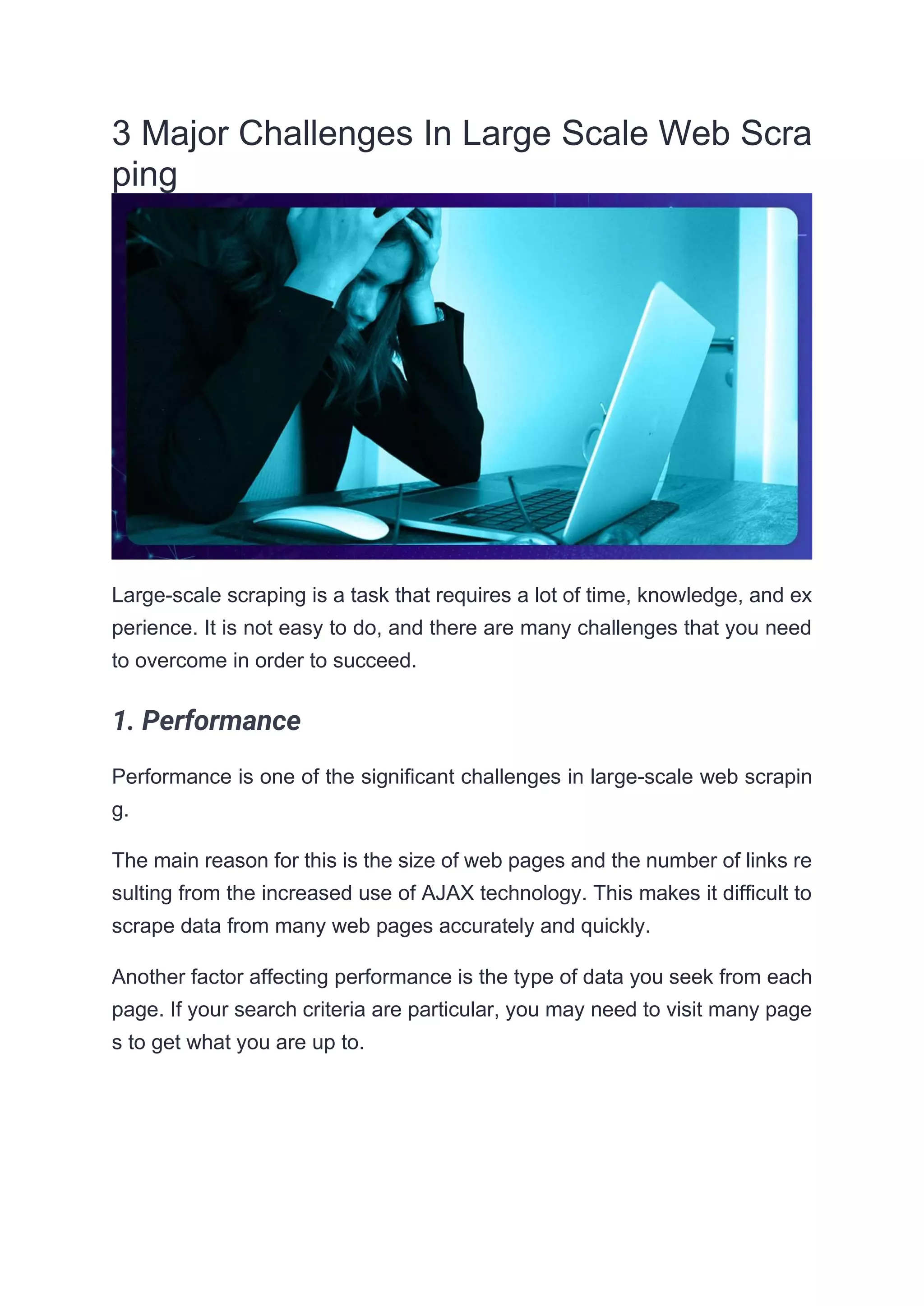 3 Major Challenges In Large Scale Web Scra
ping
Large-scale scraping is a task that requires a lot of time, knowledge, and ex
perience. It is not easy to do, and there are many challenges that you need
to overcome in order to succeed.
1. Performance
Performance is one of the significant challenges in large-scale web scrapin
g.
The main reason for this is the size of web pages and the number of links re
sulting from the increased use of AJAX technology. This makes it difficult to
scrape data from many web pages accurately and quickly.
Another factor affecting performance is the type of data you seek from each
page. If your search criteria are particular, you may need to visit many page
s to get what you are up to.
 