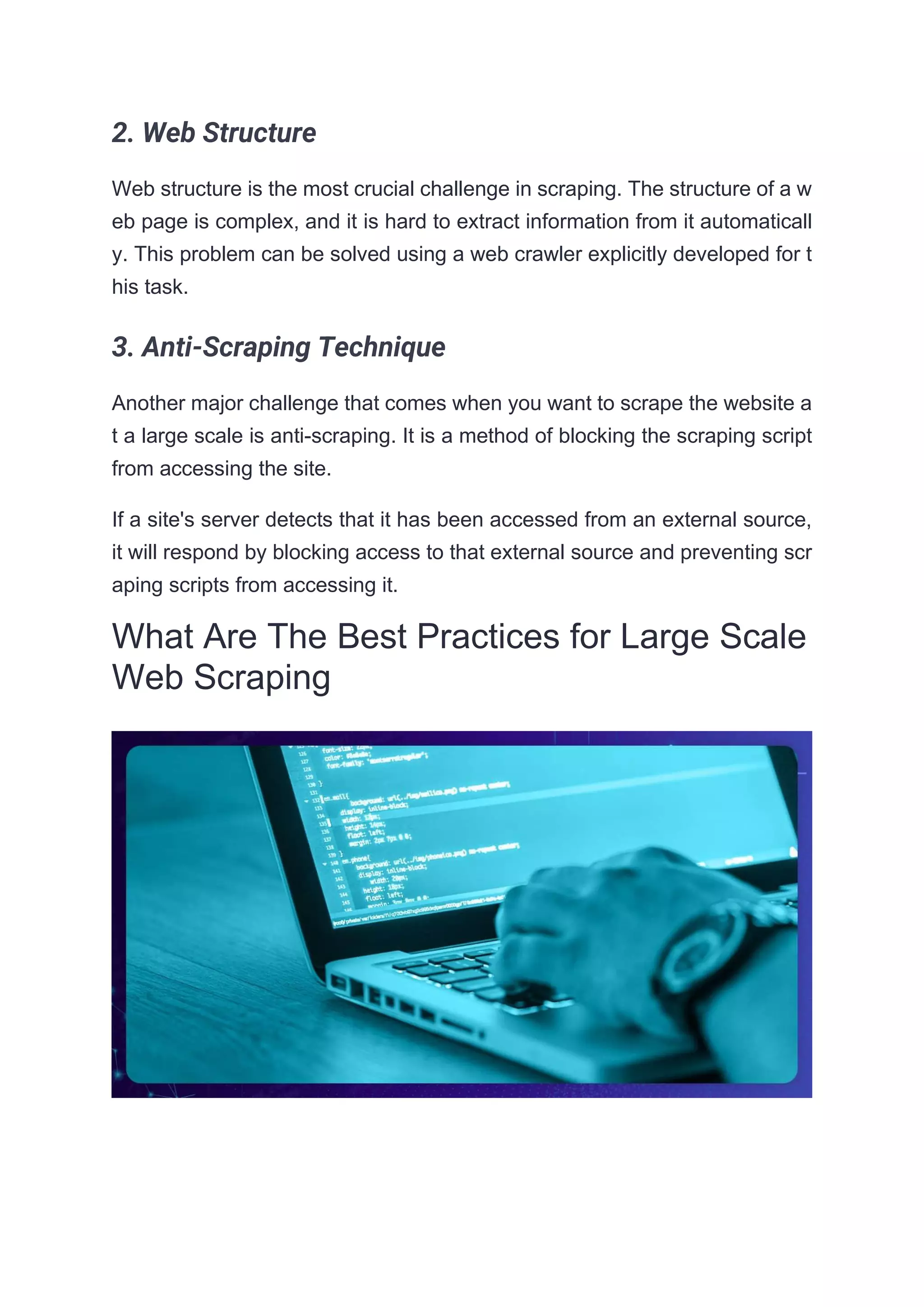 2. Web Structure
Web structure is the most crucial challenge in scraping. The structure of a w
eb page is complex, and it is hard to extract information from it automaticall
y. This problem can be solved using a web crawler explicitly developed for t
his task.
3. Anti-Scraping Technique
Another major challenge that comes when you want to scrape the website a
t a large scale is anti-scraping. It is a method of blocking the scraping script
from accessing the site.
If a site's server detects that it has been accessed from an external source,
it will respond by blocking access to that external source and preventing scr
aping scripts from accessing it.
What Are The Best Practices for Large Scale
Web Scraping
 