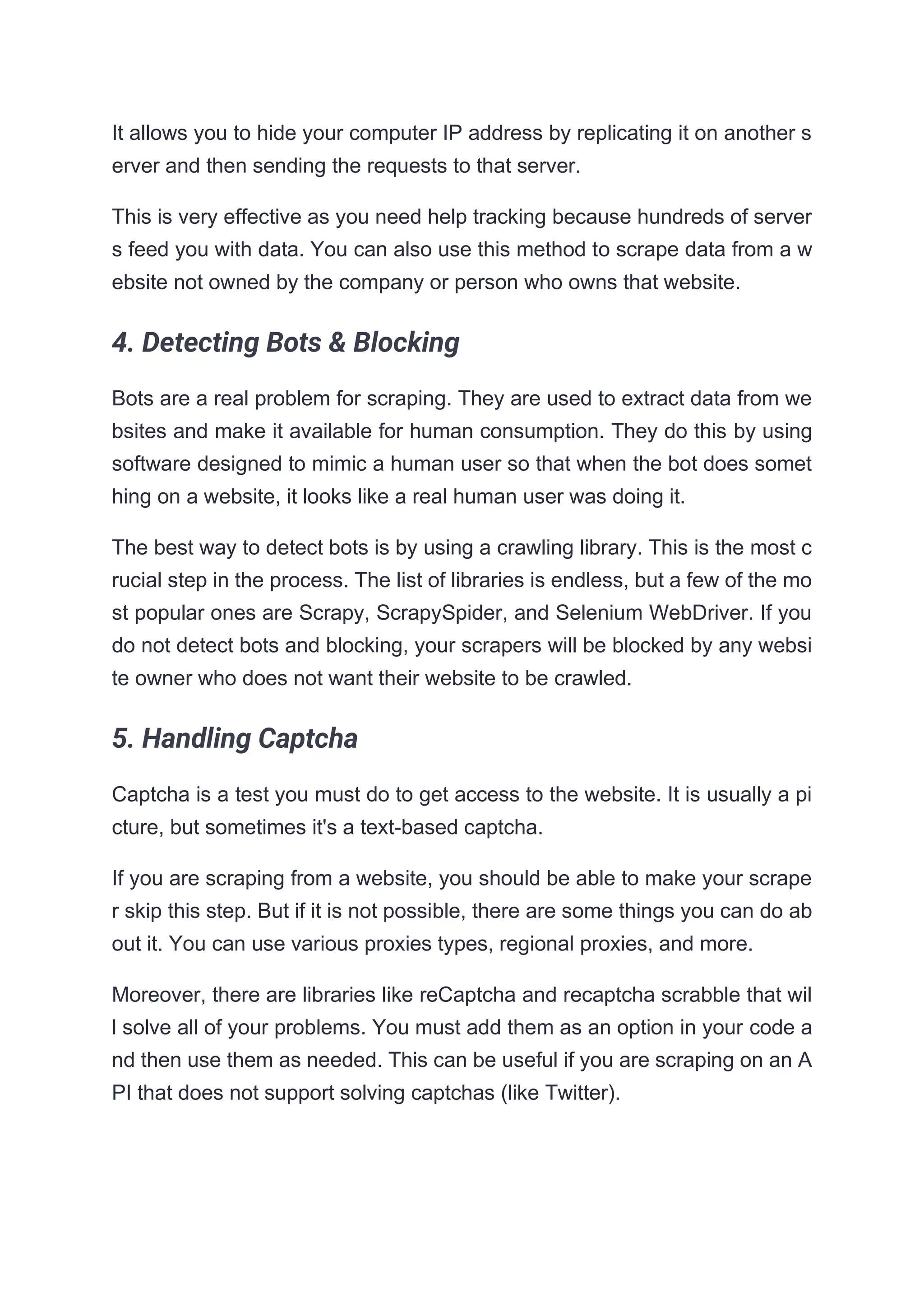 It allows you to hide your computer IP address by replicating it on another s
erver and then sending the requests to that server.
This is very effective as you need help tracking because hundreds of server
s feed you with data. You can also use this method to scrape data from a w
ebsite not owned by the company or person who owns that website.
4. Detecting Bots & Blocking
Bots are a real problem for scraping. They are used to extract data from we
bsites and make it available for human consumption. They do this by using
software designed to mimic a human user so that when the bot does somet
hing on a website, it looks like a real human user was doing it.
The best way to detect bots is by using a crawling library. This is the most c
rucial step in the process. The list of libraries is endless, but a few of the mo
st popular ones are Scrapy, ScrapySpider, and Selenium WebDriver. If you
do not detect bots and blocking, your scrapers will be blocked by any websi
te owner who does not want their website to be crawled.
5. Handling Captcha
Captcha is a test you must do to get access to the website. It is usually a pi
cture, but sometimes it's a text-based captcha.
If you are scraping from a website, you should be able to make your scrape
r skip this step. But if it is not possible, there are some things you can do ab
out it. You can use various proxies types, regional proxies, and more.
Moreover, there are libraries like reCaptcha and recaptcha scrabble that wil
l solve all of your problems. You must add them as an option in your code a
nd then use them as needed. This can be useful if you are scraping on an A
PI that does not support solving captchas (like Twitter).
 