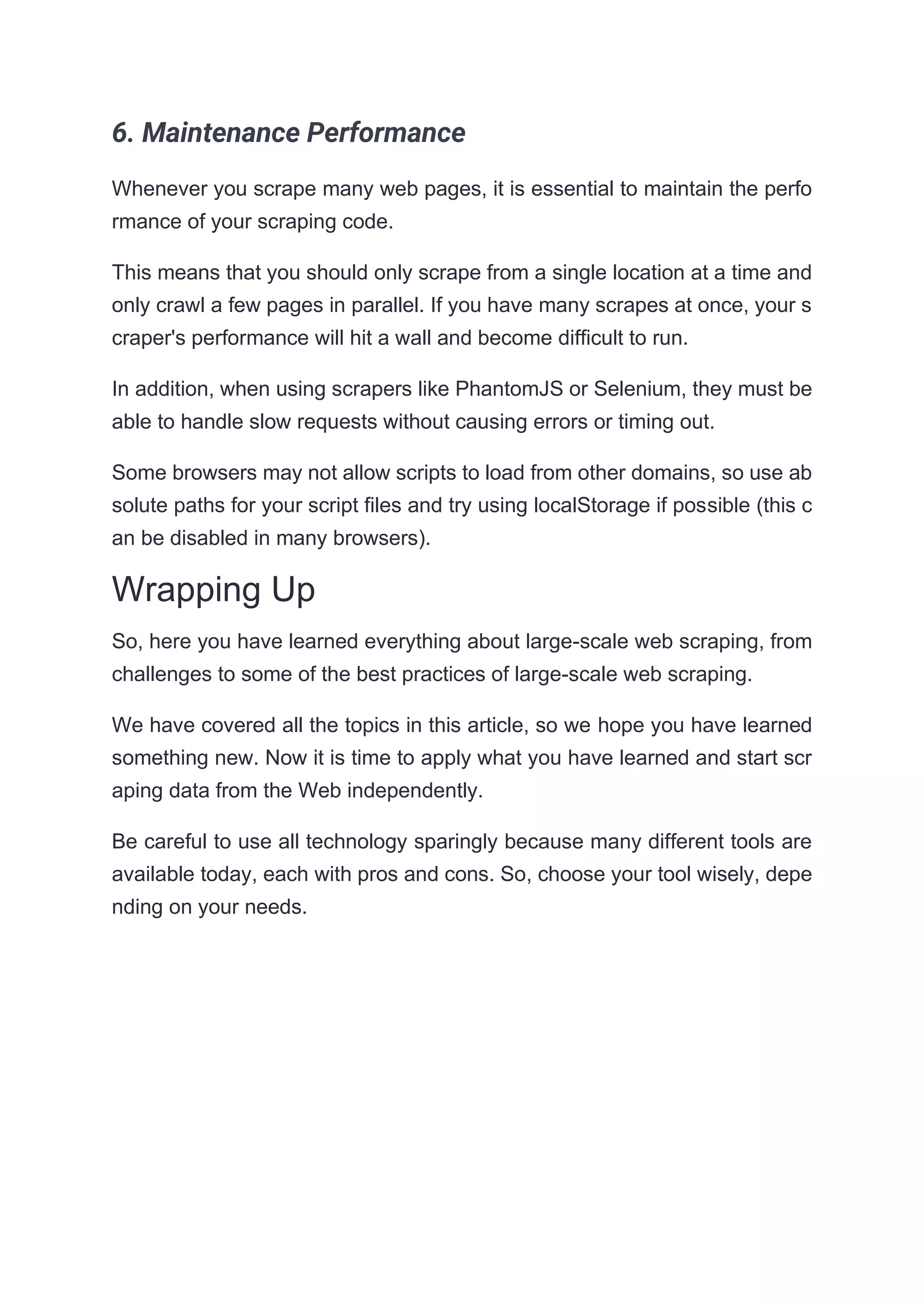 6. Maintenance Performance
Whenever you scrape many web pages, it is essential to maintain the perfo
rmance of your scraping code.
This means that you should only scrape from a single location at a time and
only crawl a few pages in parallel. If you have many scrapes at once, your s
craper's performance will hit a wall and become difficult to run.
In addition, when using scrapers like PhantomJS or Selenium, they must be
able to handle slow requests without causing errors or timing out.
Some browsers may not allow scripts to load from other domains, so use ab
solute paths for your script files and try using localStorage if possible (this c
an be disabled in many browsers).
Wrapping Up
So, here you have learned everything about large-scale web scraping, from
challenges to some of the best practices of large-scale web scraping.
We have covered all the topics in this article, so we hope you have learned
something new. Now it is time to apply what you have learned and start scr
aping data from the Web independently.
Be careful to use all technology sparingly because many different tools are
available today, each with pros and cons. So, choose your tool wisely, depe
nding on your needs.
 