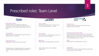 Prescribed roles: Team Level
3
Area Product Owner:
Prioritizes items in the backlog. However, the
clarification of items is done directly between team
and customers. One Product Owner takes care of 1-8
teams.
Scrum Master:
Assists the team in meeting delivery goals. Must be a
dedicated role for one team.
Development Team:
Responsible for providing value to business.
Stakeholders are not dedicated part of any team, but
the team clarifies detailed requirements with them
only.
Product Owner:
Prioritizes and clarifies items in backlog. One
PO can be shared between 1-2 teams.
Scrum Master:
Assists the team in meeting delivery goals. Can
be a shared role across teams.
Agile Team:
Responsible for providing value to business.
Product Owner takes care of clarifying
requirements.
Product Owner:
Prioritizes and clarifies items in backlog. Must be a
dedicated role for one team.
Architecture Owner/Team Leader:
Owns architecture decisions for the team. This person is
usually the senior most developer of the team and can
additionally play the role of Scrum master. Recommended
to be a dedicated role for one team.
Team:
Responsible for providing value to business.
Stakeholders:
Ensures that the solution being developed meets needs.
Could be anyone from business.
 