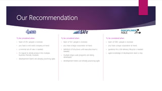 Our Recommendation
To be considered when:
• team of 20+ people is involved.
• you have a mid-sized company at hand.
• a minimal set of rules is needed.
• it’s logical to divide product into multiple
business-friendly modules.
• development teams are already practicing agile.
To be considered when:
• team of 50+ people is involved.
• you have a large corporation at hand.
• definition of structures until executive level is
needed.
• multiple large-scale programs are being
developed.
• development teams are already practicing agile.
To be considered when:
• team of 200+ people is involved.
• you have a large corporation at hand.
• guidance for a full-delivery lifecycle is needed.
• agile knowledge of development team is low.
 