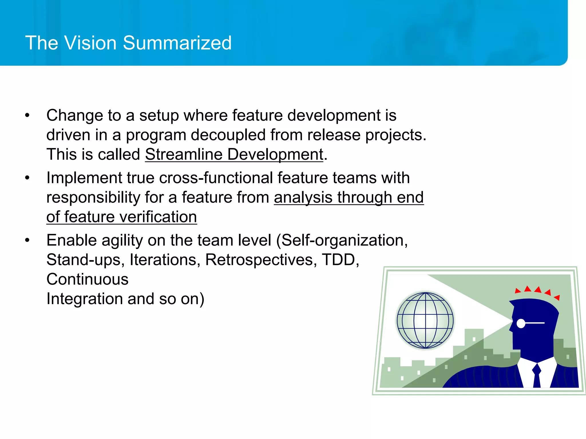 The Vision Summarized


• Change to a setup where feature development is
  driven in a program decoupled from release projects.
  This is called Streamline Development.
• Implement true cross-functional feature teams with
  responsibility for a feature from analysis through end
  of feature verification
• Enable agility on the team level (Self-organization,
  Stand-ups, Iterations, Retrospectives, TDD,
  Continuous
  Integration and so on)
 