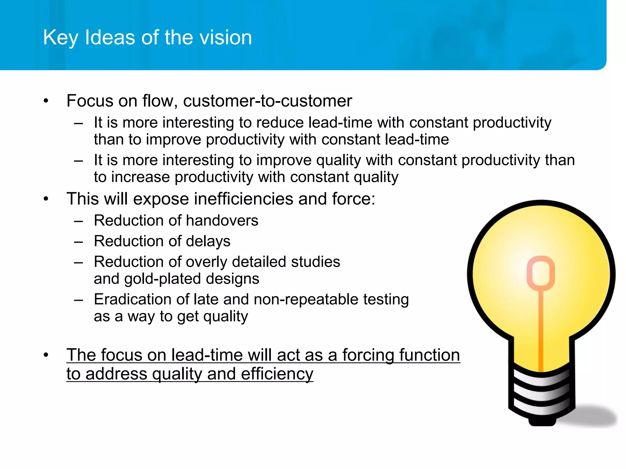 Key Ideas of the vision

• Focus on flow, customer-to-customer
    – It is more interesting to reduce lead-time with constant productivity
      than to improve productivity with constant lead-time
    – It is more interesting to improve quality with constant productivity than
      to increase productivity with constant quality
• This will expose inefficiencies and force:
    – Reduction of handovers
    – Reduction of delays
    – Reduction of overly detailed studies
      and gold-plated designs
    – Eradication of late and non-repeatable testing
      as a way to get quality

• The focus on lead-time will act as a forcing function
  to address quality and efficiency
 