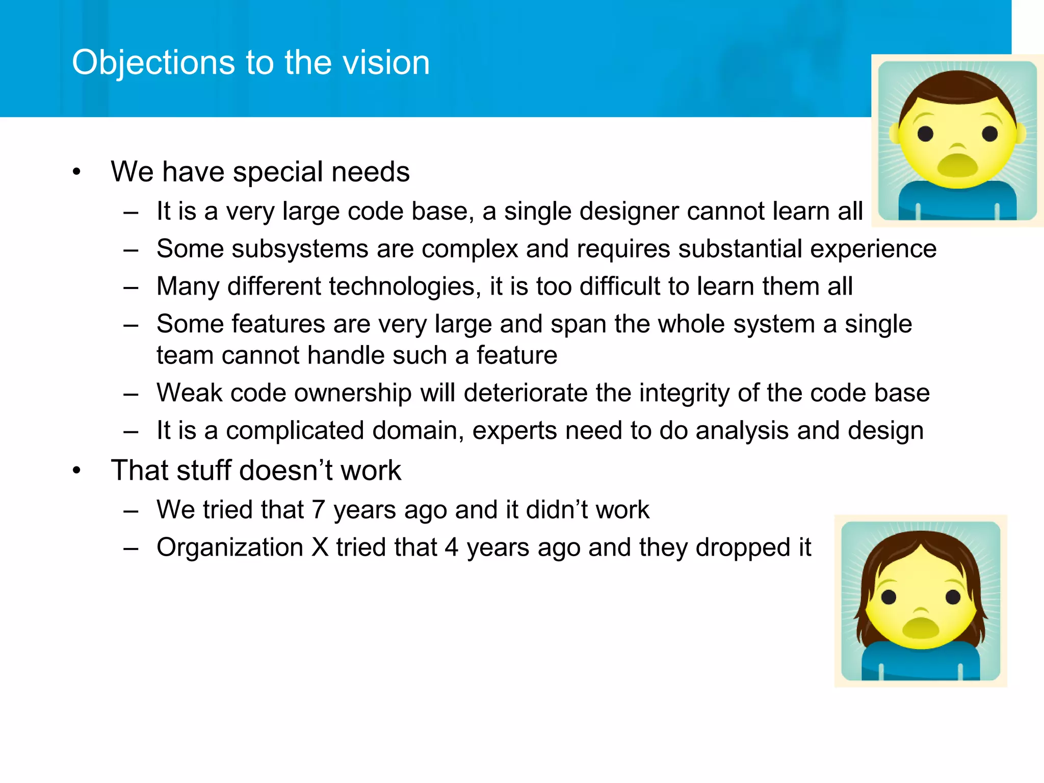 Objections to the vision


• We have special needs
   – It is a very large code base, a single designer cannot learn all
   – Some subsystems are complex and requires substantial experience
   – Many different technologies, it is too difficult to learn them all
   – Some features are very large and span the whole system a single
     team cannot handle such a feature
   – Weak code ownership will deteriorate the integrity of the code base
   – It is a complicated domain, experts need to do analysis and design
• That stuff doesn’t work
   – We tried that 7 years ago and it didn’t work
   – Organization X tried that 4 years ago and they dropped it
 