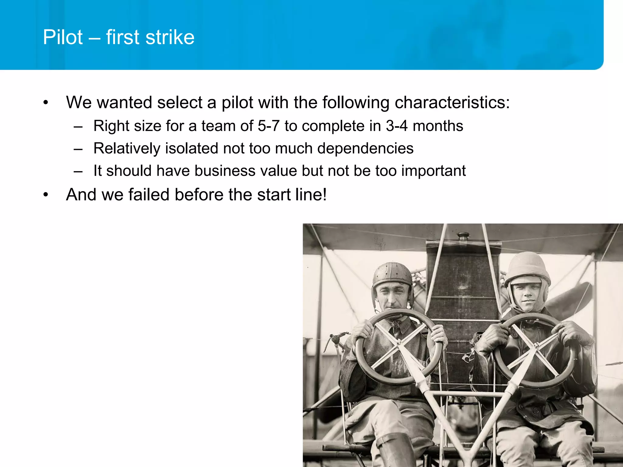 Pilot – first strike


• We wanted select a pilot with the following characteristics:
    – Right size for a team of 5-7 to complete in 3-4 months
    – Relatively isolated not too much dependencies
    – It should have business value but not be too important
• And we failed before the start line!
 