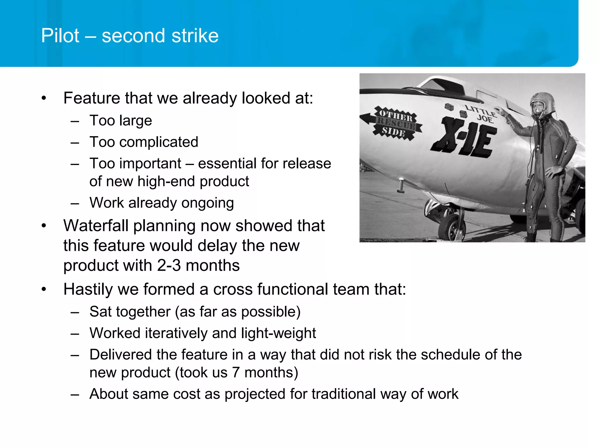 Pilot – second strike


• Feature that we already looked at:
    – Too large
    – Too complicated
    – Too important – essential for release
      of new high-end product
    – Work already ongoing
• Waterfall planning now showed that
  this feature would delay the new
  product with 2-3 months
• Hastily we formed a cross functional team that:
    – Sat together (as far as possible)
    – Worked iteratively and light-weight
    – Delivered the feature in a way that did not risk the schedule of the
      new product (took us 7 months)
    – About same cost as projected for traditional way of work
 