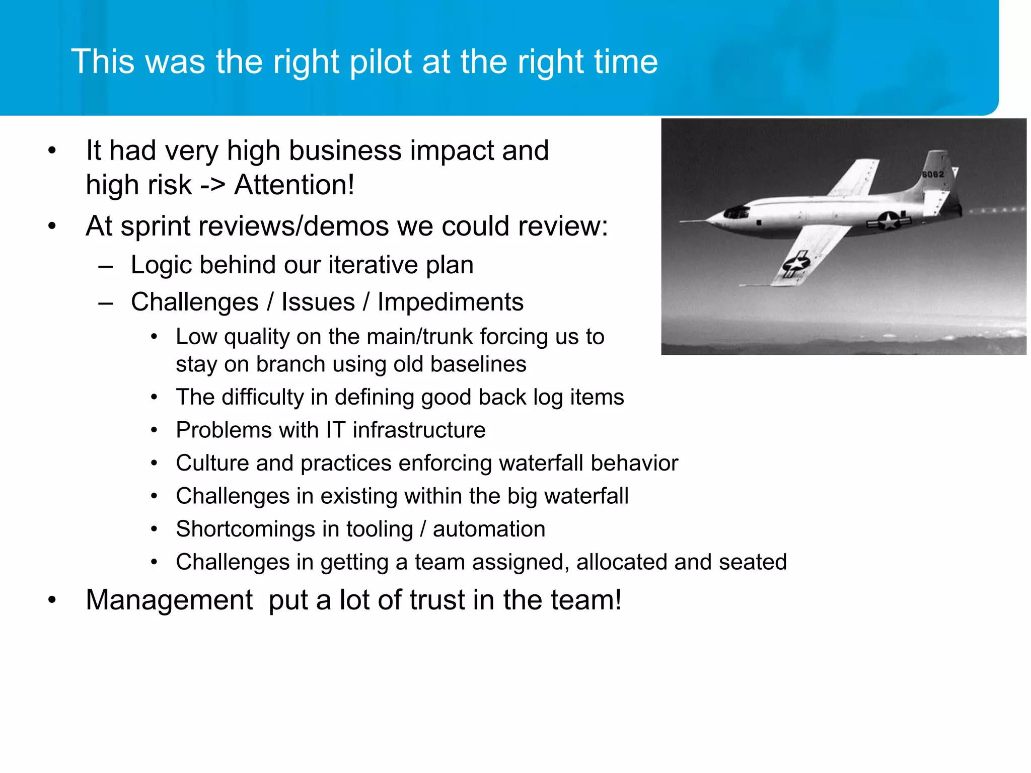 This was the right pilot at the right time

• It had very high business impact and
  high risk -> Attention!
• At sprint reviews/demos we could review:
   – Logic behind our iterative plan
   – Challenges / Issues / Impediments
       • Low quality on the main/trunk forcing us to
         stay on branch using old baselines
       • The difficulty in defining good back log items
       • Problems with IT infrastructure
       • Culture and practices enforcing waterfall behavior
       • Challenges in existing within the big waterfall
       • Shortcomings in tooling / automation
       • Challenges in getting a team assigned, allocated and seated
• Management put a lot of trust in the team!
 