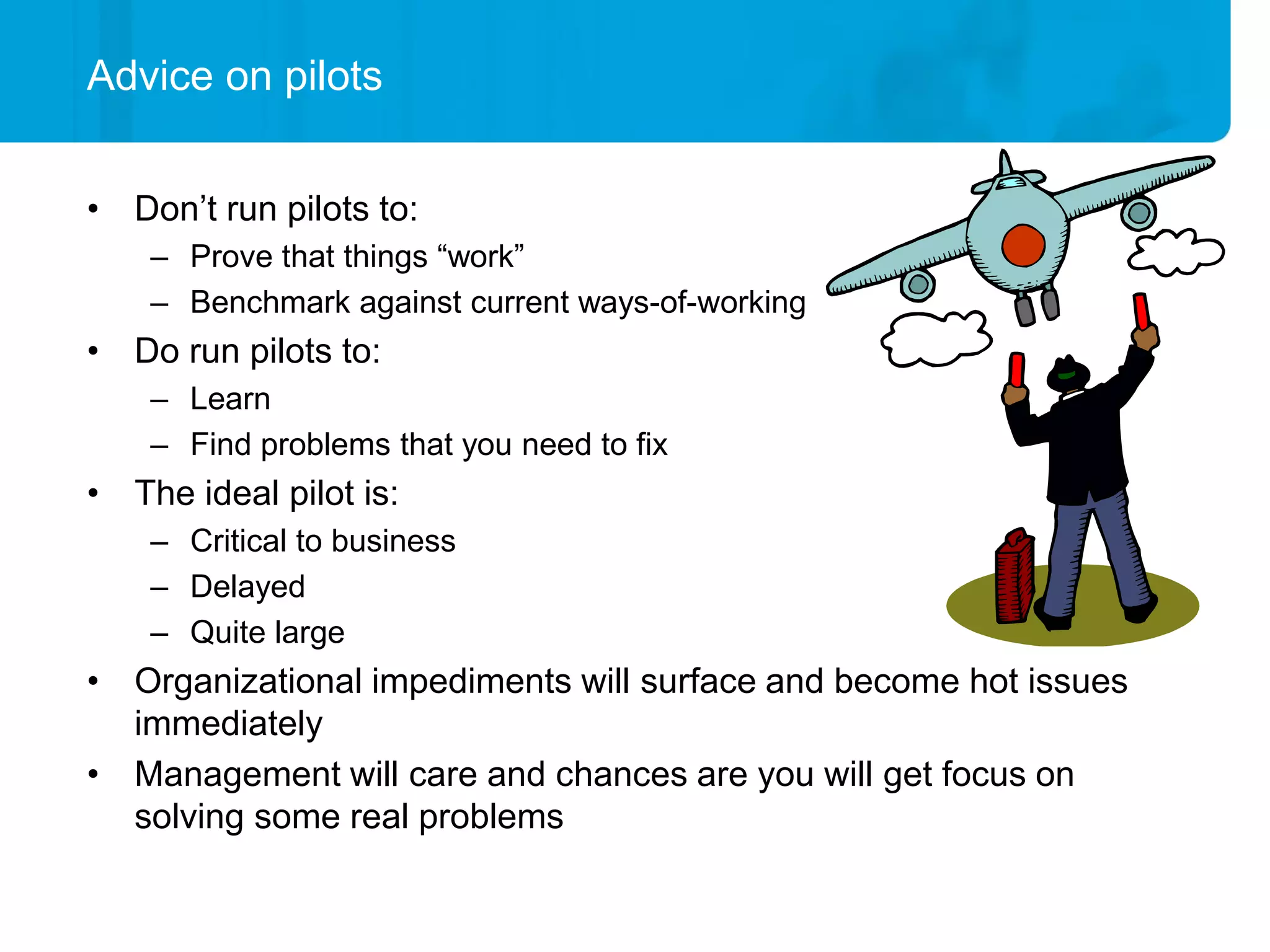Advice on pilots


• Don’t run pilots to:
    – Prove that things “work”
    – Benchmark against current ways-of-working
• Do run pilots to:
    – Learn
    – Find problems that you need to fix
• The ideal pilot is:
    – Critical to business
    – Delayed
    – Quite large
• Organizational impediments will surface and become hot issues
  immediately
• Management will care and chances are you will get focus on
  solving some real problems
 