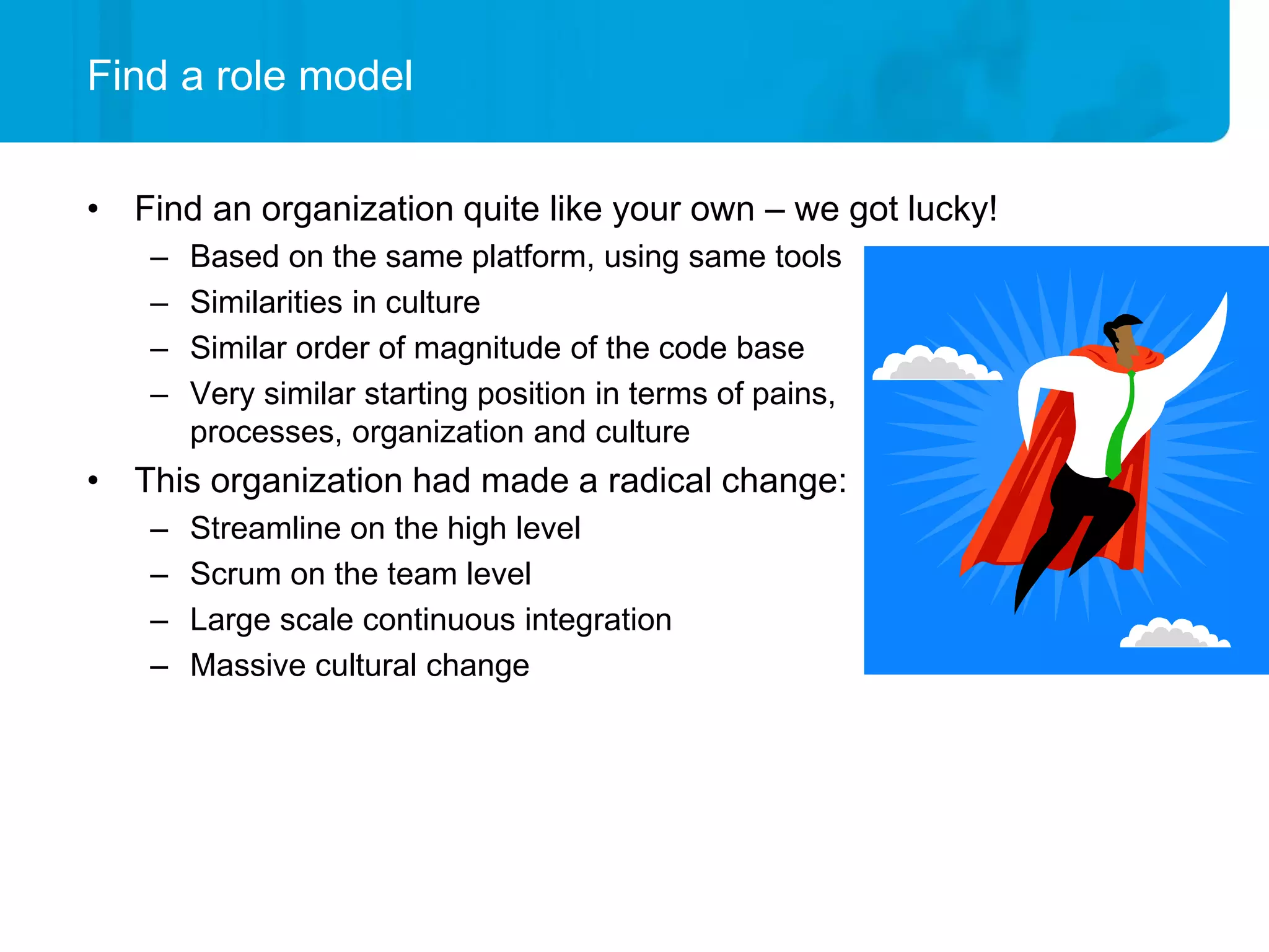 Find a role model


• Find an organization quite like your own – we got lucky!
    –   Based on the same platform, using same tools
    –   Similarities in culture
    –   Similar order of magnitude of the code base
    –   Very similar starting position in terms of pains,
        processes, organization and culture
• This organization had made a radical change:
    –   Streamline on the high level
    –   Scrum on the team level
    –   Large scale continuous integration
    –   Massive cultural change
 