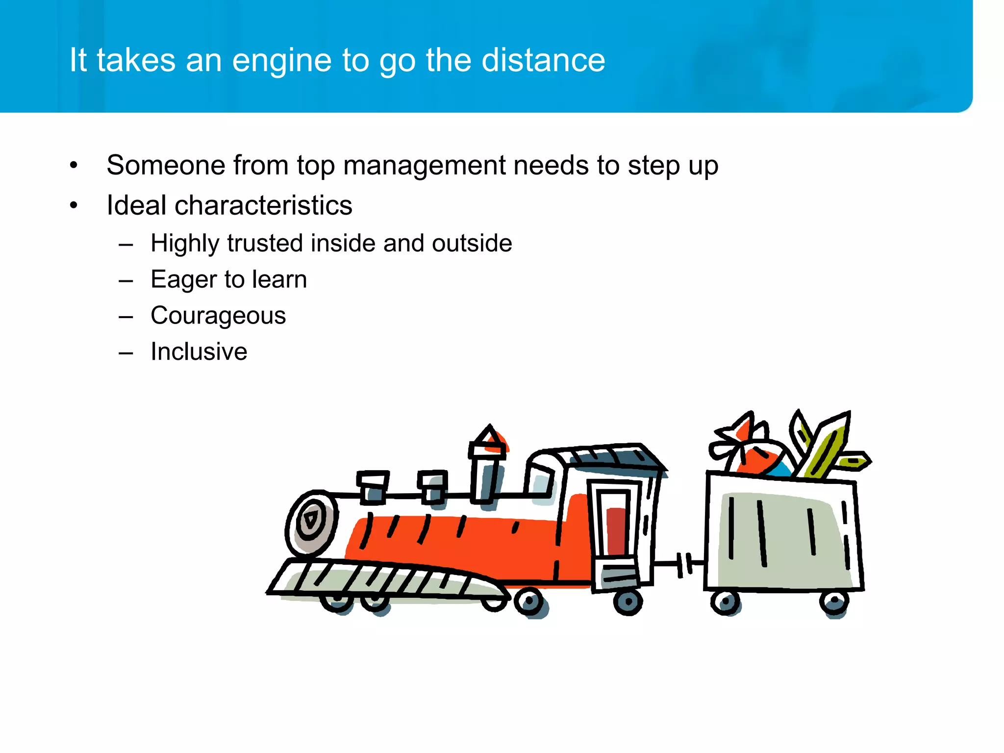 It takes an engine to go the distance


• Someone from top management needs to step up
• Ideal characteristics
   –   Highly trusted inside and outside
   –   Eager to learn
   –   Courageous
   –   Inclusive
 