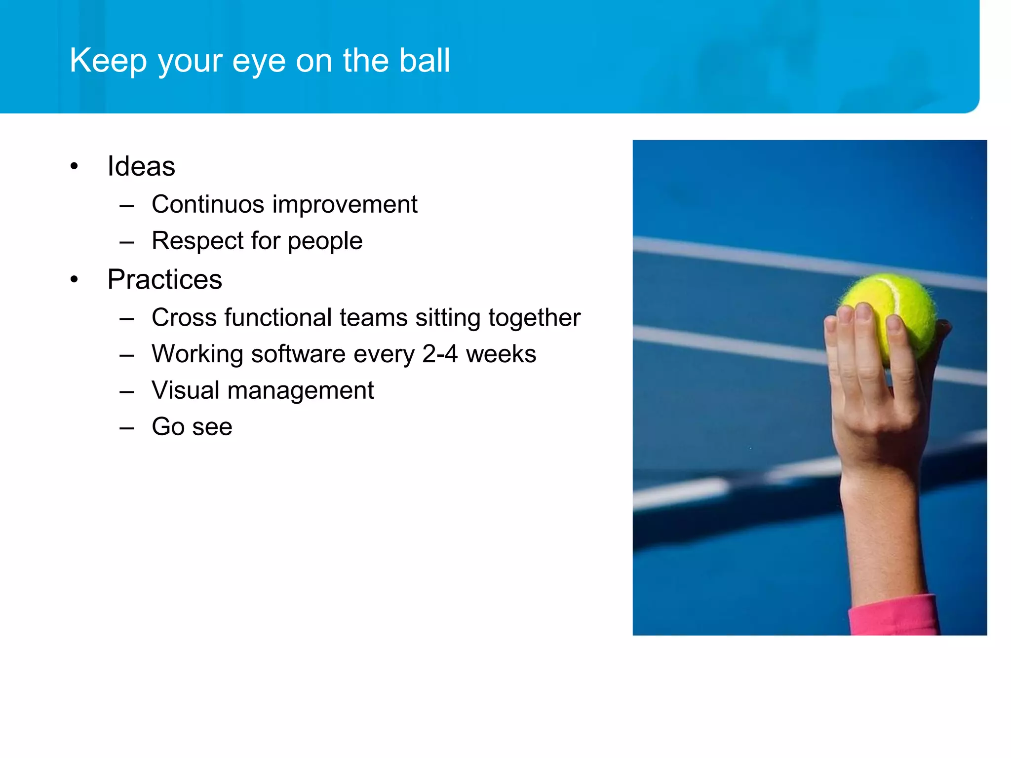 Keep your eye on the ball


• Ideas
   – Continuos improvement
   – Respect for people
• Practices
   –   Cross functional teams sitting together
   –   Working software every 2-4 weeks
   –   Visual management
   –   Go see
 