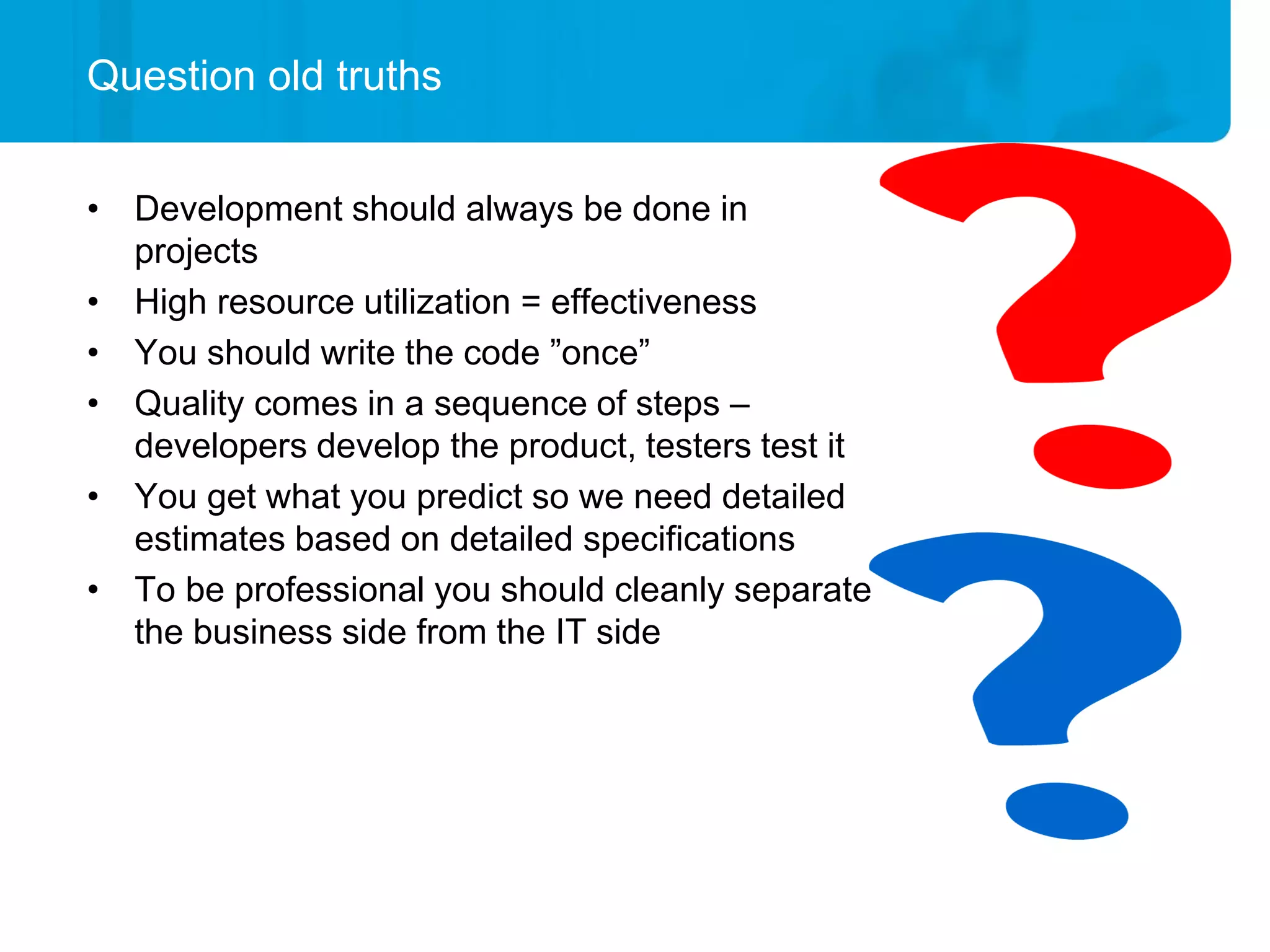 Question old truths


• Development should always be done in
  projects
• High resource utilization = effectiveness
• You should write the code ”once”
• Quality comes in a sequence of steps –
  developers develop the product, testers test it
• You get what you predict so we need detailed
  estimates based on detailed specifications
• To be professional you should cleanly separate
  the business side from the IT side
 