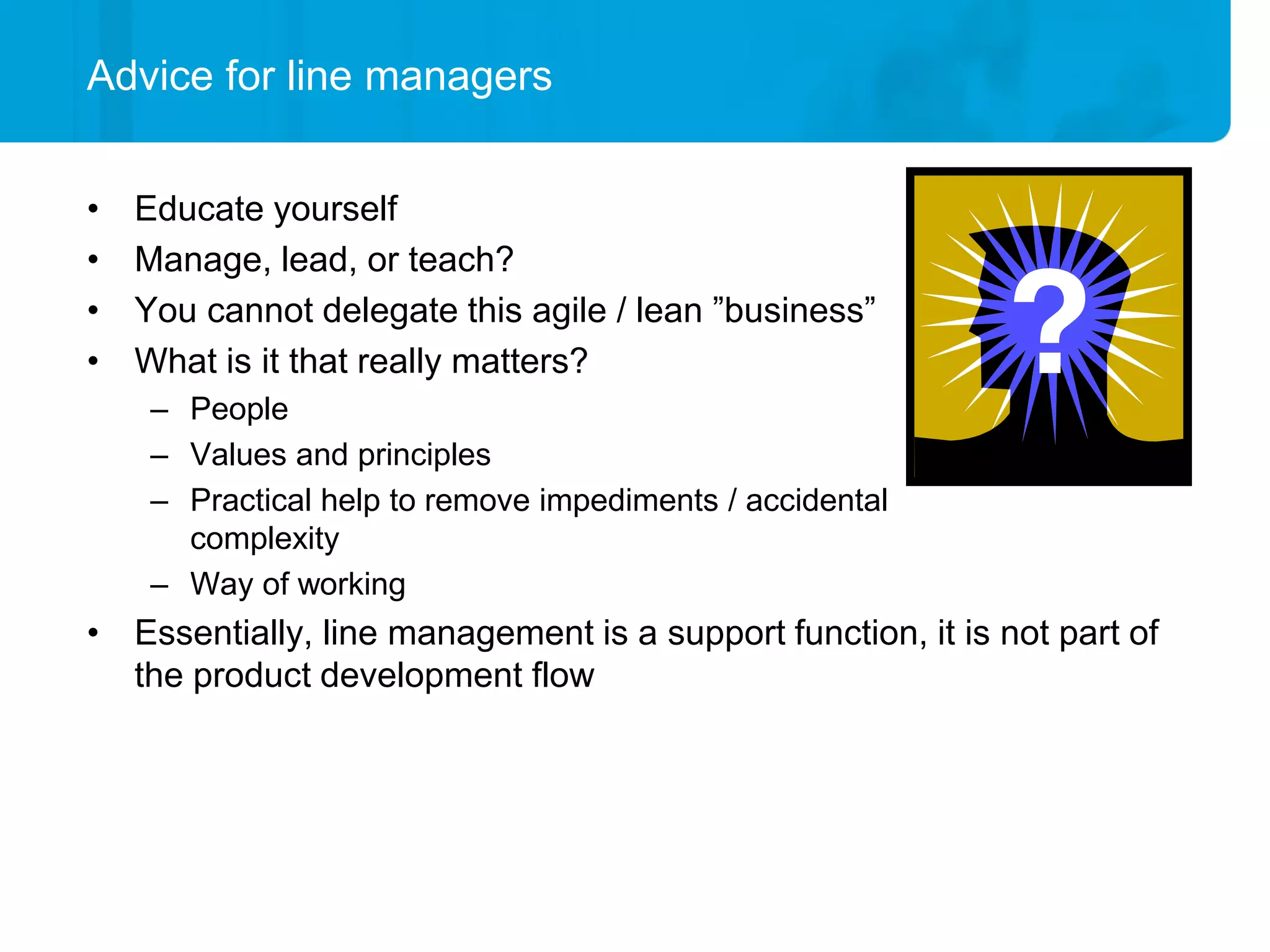 Advice for line managers


•   Educate yourself
•   Manage, lead, or teach?
•   You cannot delegate this agile / lean ”business”
•   What is it that really matters?
     – People
     – Values and principles
     – Practical help to remove impediments / accidental
       complexity
     – Way of working
• Essentially, line management is a support function, it is not part of
  the product development flow
 