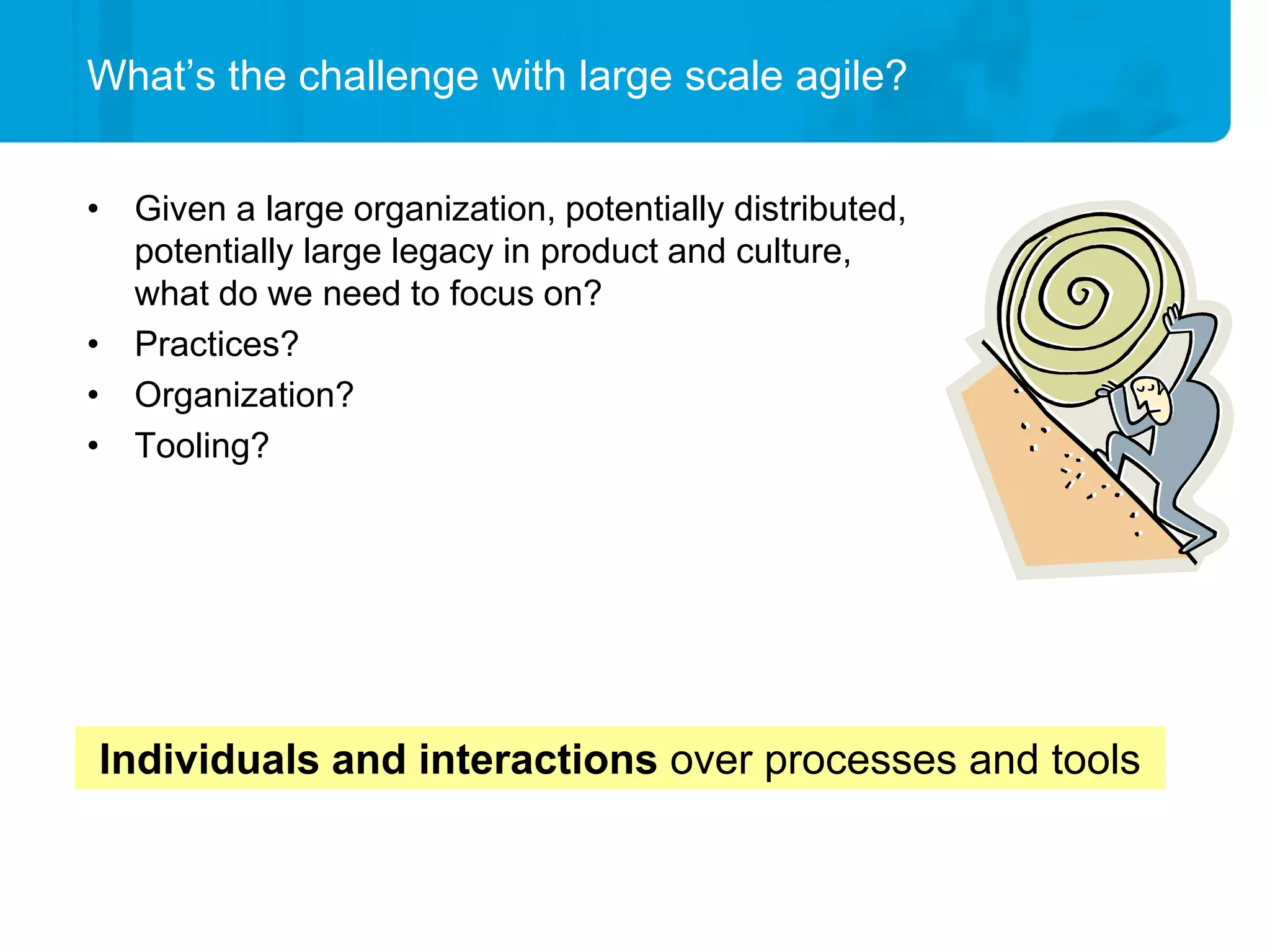 What’s the challenge with large scale agile?


• Given a large organization, potentially distributed,
  potentially large legacy in product and culture,
  what do we need to focus on?
• Practices?
• Organization?
• Tooling?




Individuals and interactions over processes and tools
 