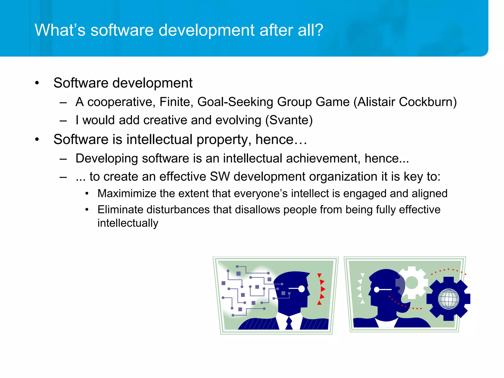 What’s software development after all?


• Software development
   – A cooperative, Finite, Goal-Seeking Group Game (Alistair Cockburn)
   – I would add creative and evolving (Svante)
• Software is intellectual property, hence…
   – Developing software is an intellectual achievement, hence...
   – ... to create an effective SW development organization it is key to:
       • Maximimize the extent that everyone’s intellect is engaged and aligned
       • Eliminate disturbances that disallows people from being fully effective
         intellectually
 