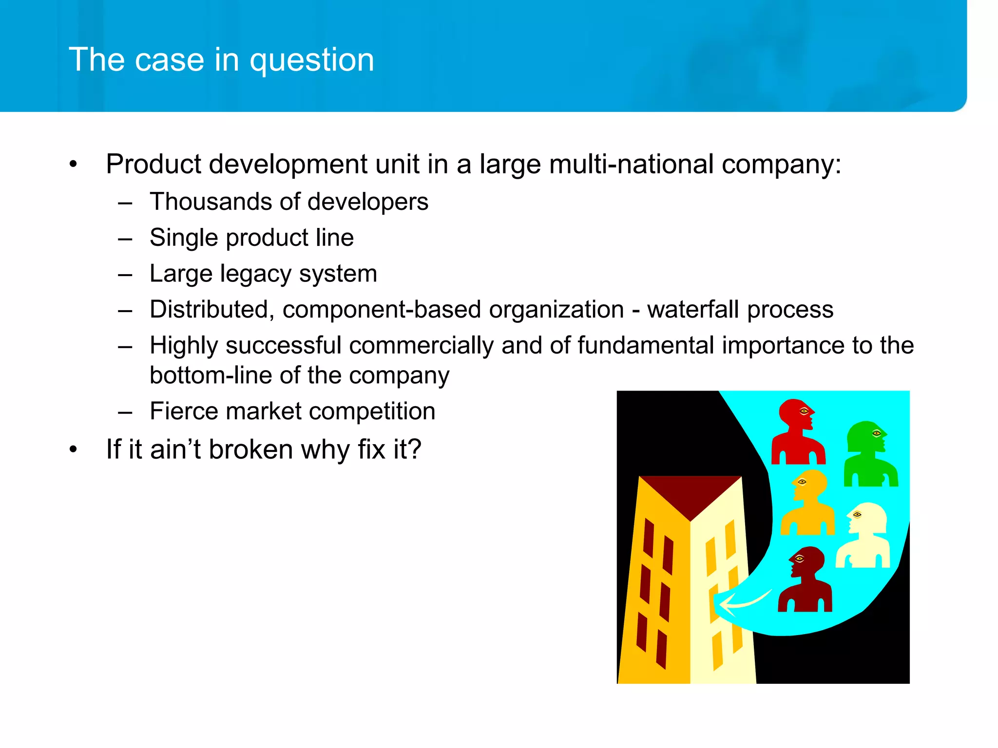 The case in question


• Product development unit in a large multi-national company:
    – Thousands of developers
    – Single product line
    – Large legacy system
    – Distributed, component-based organization - waterfall process
    – Highly successful commercially and of fundamental importance to the
      bottom-line of the company
    – Fierce market competition
• If it ain’t broken why fix it?
 